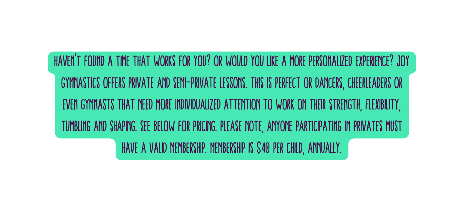Haven t found a time that works for you Or would you like a more personalized experience Joy Gymnastics offers Private and Semi Private lessons This is perfect or dancers cheerleaders or even gymnasts that need more individualized attention to work on their strength flexibility tumbling and shaping See below for pricing Please note anyone participating in privates must have a valid membership Membership is 40 per child annually
