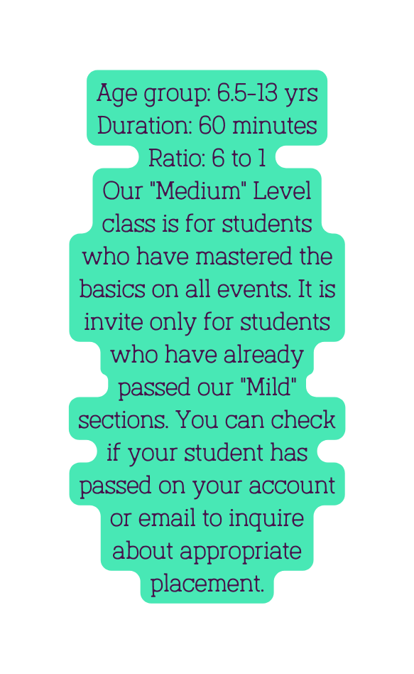 Age group 6 5 13 yrs Duration 60 minutes Ratio 6 to 1 Our Medium Level class is for students who have mastered the basics on all events It is invite only for students who have already passed our Mild sections You can check if your student has passed on your account or email to inquire about appropriate placement