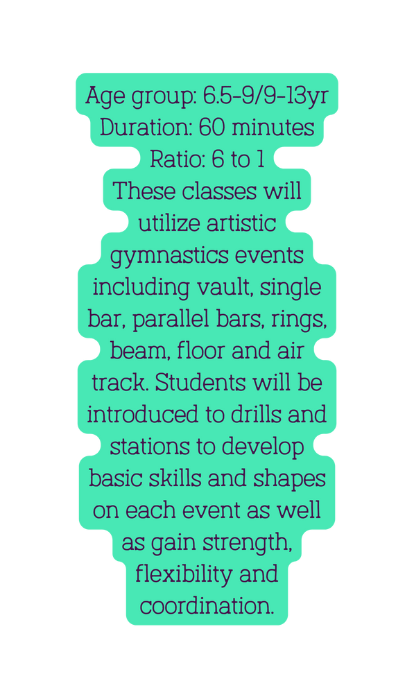 Age group 6 5 9 9 13yr Duration 60 minutes Ratio 6 to 1 These classes will utilize artistic gymnastics events including vault single bar parallel bars rings beam floor and air track Students will be introduced to drills and stations to develop basic skills and shapes on each event as well as gain strength flexibility and coordination