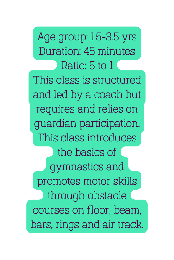 Age group 1 5 3 5 yrs Duration 45 minutes Ratio 5 to 1 This class is structured and led by a coach but requires and relies on guardian participation This class introduces the basics of gymnastics and promotes motor skills through obstacle courses on floor beam bars rings and air track