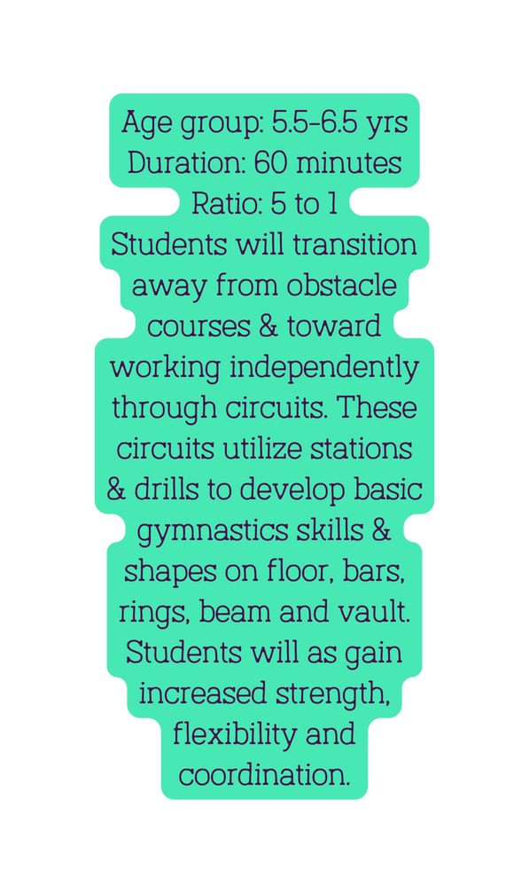 Age group 5 5 6 5 yrs Duration 60 minutes Ratio 5 to 1 Students will transition away from obstacle courses toward working independently through circuits These circuits utilize stations drills to develop basic gymnastics skills shapes on floor bars rings beam and vault Students will as gain increased strength flexibility and coordination