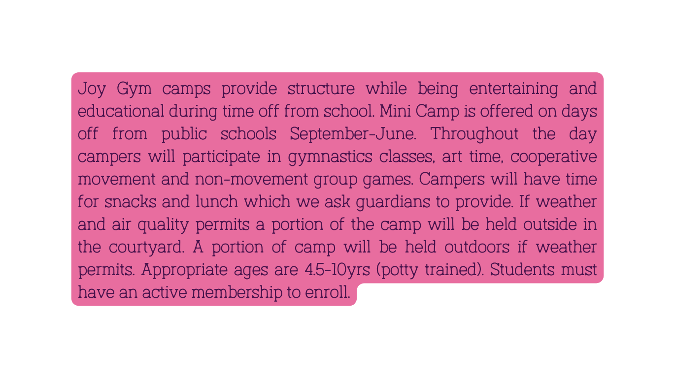 Joy Gym camps provide structure while being entertaining and educational during time off from school Mini Camp is offered on days off from public schools September June Throughout the day campers will participate in gymnastics classes art time cooperative movement and non movement group games Campers will have time for snacks and lunch which we ask guardians to provide If weather and air quality permits a portion of the camp will be held outside in the courtyard A portion of camp will be held outdoors if weather permits Appropriate ages are 4 5 10yrs potty trained Students must have an active membership to enroll