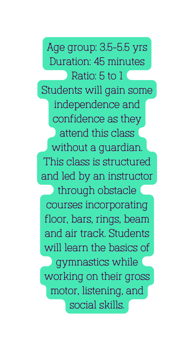 Age group 3 5 5 5 yrs Duration 45 minutes Ratio 5 to 1 Students will gain some independence and confidence as they attend this class without a guardian This class is structured and led by an instructor through obstacle courses incorporating floor bars rings beam and air track Students will learn the basics of gymnastics while working on their gross motor listening and social skills